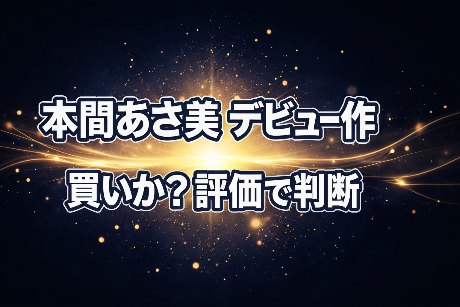 横長16:9のブログ用アイキャッチ。背景はダークネイビー〜ブラックのグラデーションに、中央から淡く広がる白〜ゴールドの発光エフェクト。細かな光粒と細い光のラインで視線を中央に集め、シンプルで高級感のある構成。人物は入れず抽象的な光のみ。コピーは中央に上下2行で配置し、上段「本間あさ美 デビュー作」、下段「買いか？評価で判断」。フォントは太めゴシック体、白文字＋縁取りでスマホでも視認性が高いデザイン。
