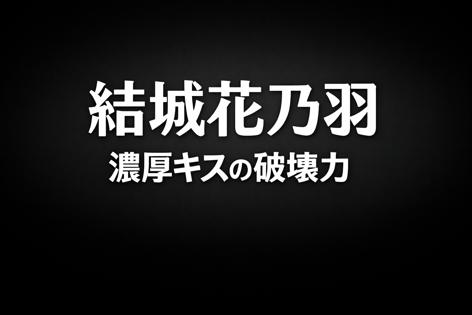 黒グラデーション背景に白文字で「結城花乃羽」「濃厚キスの破壊力」と配置された高コントラストのタイポグラフィ画像